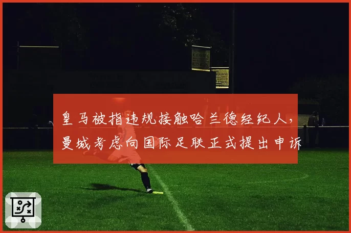 皇马被指违规接触哈兰德经纪人，曼城考虑向国际足联正式提出申诉