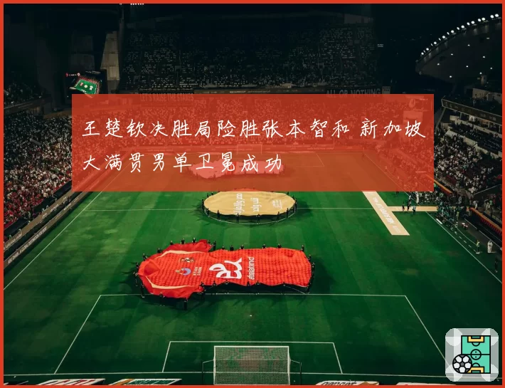 王楚钦决胜局险胜张本智和 新加坡大满贯男单卫冕成功