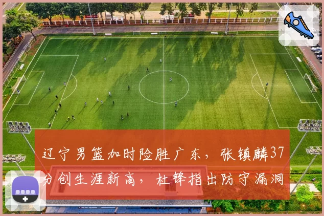 辽宁男篮加时险胜广东,张镇麟37分创生涯新高,杜锋指出防守漏洞